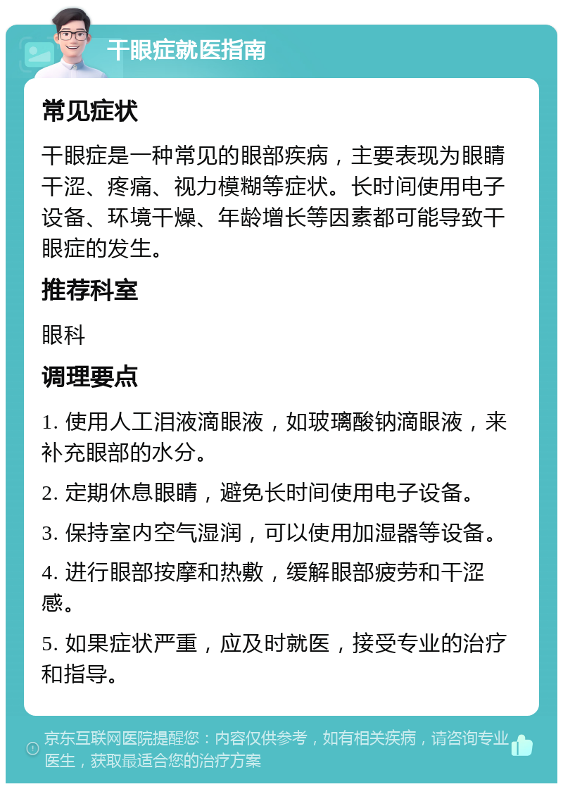 干眼症就医指南 常见症状 干眼症是一种常见的眼部疾病，主要表现为眼睛干涩、疼痛、视力模糊等症状。长时间使用电子设备、环境干燥、年龄增长等因素都可能导致干眼症的发生。 推荐科室 眼科 调理要点 1. 使用人工泪液滴眼液，如玻璃酸钠滴眼液，来补充眼部的水分。 2. 定期休息眼睛，避免长时间使用电子设备。 3. 保持室内空气湿润，可以使用加湿器等设备。 4. 进行眼部按摩和热敷，缓解眼部疲劳和干涩感。 5. 如果症状严重，应及时就医，接受专业的治疗和指导。