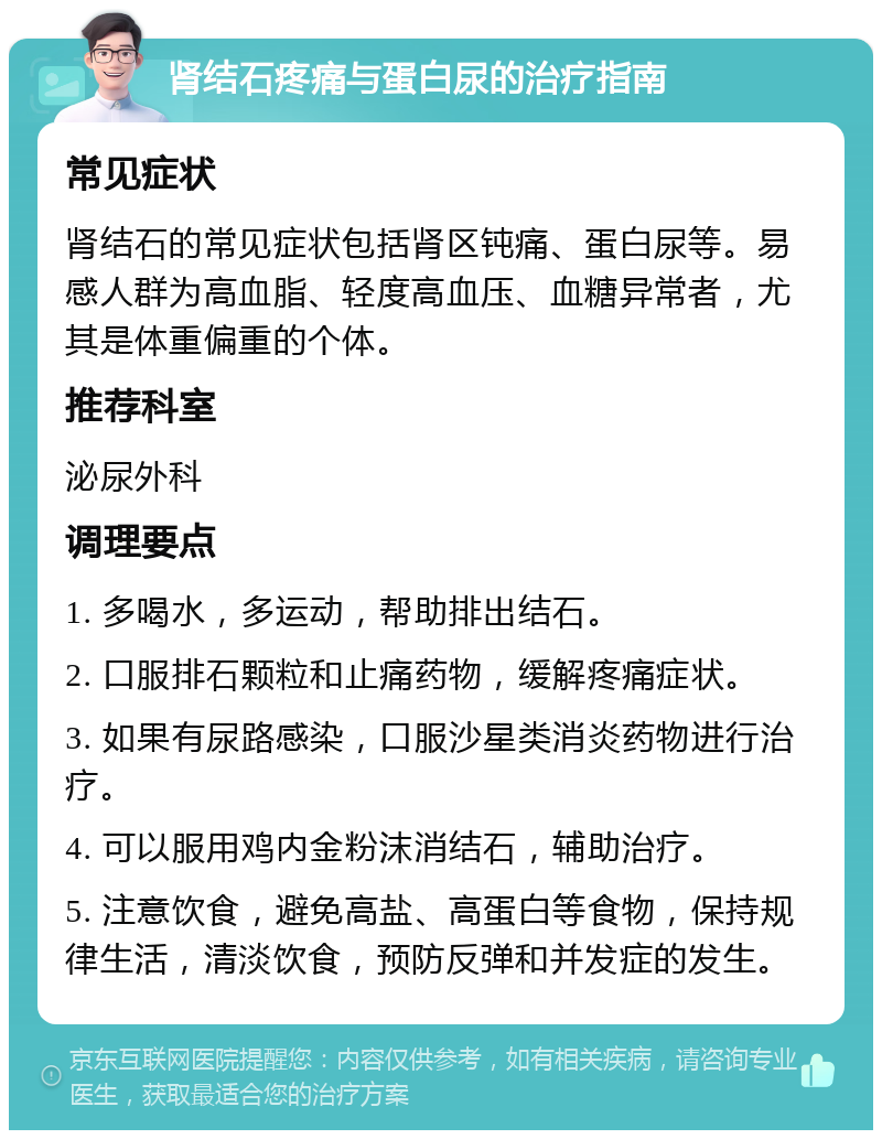 肾结石疼痛与蛋白尿的治疗指南 常见症状 肾结石的常见症状包括肾区钝痛、蛋白尿等。易感人群为高血脂、轻度高血压、血糖异常者，尤其是体重偏重的个体。 推荐科室 泌尿外科 调理要点 1. 多喝水，多运动，帮助排出结石。 2. 口服排石颗粒和止痛药物，缓解疼痛症状。 3. 如果有尿路感染，口服沙星类消炎药物进行治疗。 4. 可以服用鸡内金粉沫消结石，辅助治疗。 5. 注意饮食，避免高盐、高蛋白等食物，保持规律生活，清淡饮食，预防反弹和并发症的发生。