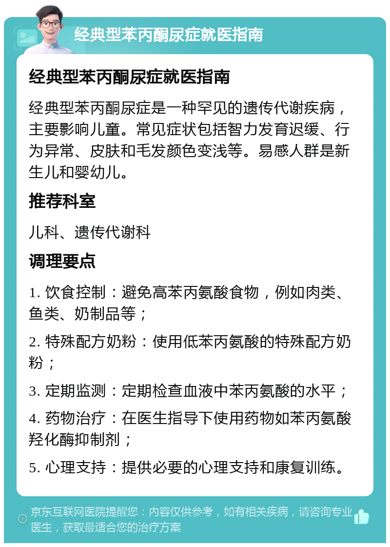 经典型苯丙酮尿症就医指南 经典型苯丙酮尿症就医指南 经典型苯丙酮尿症是一种罕见的遗传代谢疾病，主要影响儿童。常见症状包括智力发育迟缓、行为异常、皮肤和毛发颜色变浅等。易感人群是新生儿和婴幼儿。 推荐科室 儿科、遗传代谢科 调理要点 1. 饮食控制：避免高苯丙氨酸食物，例如肉类、鱼类、奶制品等； 2. 特殊配方奶粉：使用低苯丙氨酸的特殊配方奶粉； 3. 定期监测：定期检查血液中苯丙氨酸的水平； 4. 药物治疗：在医生指导下使用药物如苯丙氨酸羟化酶抑制剂； 5. 心理支持：提供必要的心理支持和康复训练。