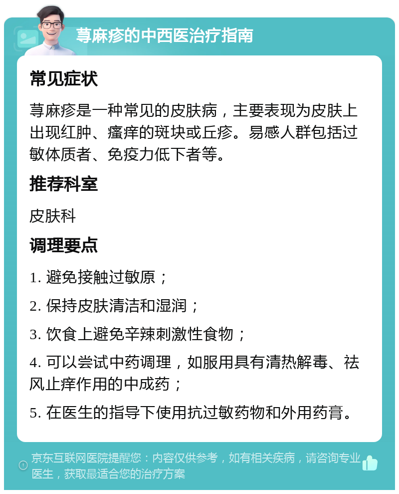 荨麻疹的中西医治疗指南 常见症状 荨麻疹是一种常见的皮肤病，主要表现为皮肤上出现红肿、瘙痒的斑块或丘疹。易感人群包括过敏体质者、免疫力低下者等。 推荐科室 皮肤科 调理要点 1. 避免接触过敏原； 2. 保持皮肤清洁和湿润； 3. 饮食上避免辛辣刺激性食物； 4. 可以尝试中药调理，如服用具有清热解毒、祛风止痒作用的中成药； 5. 在医生的指导下使用抗过敏药物和外用药膏。