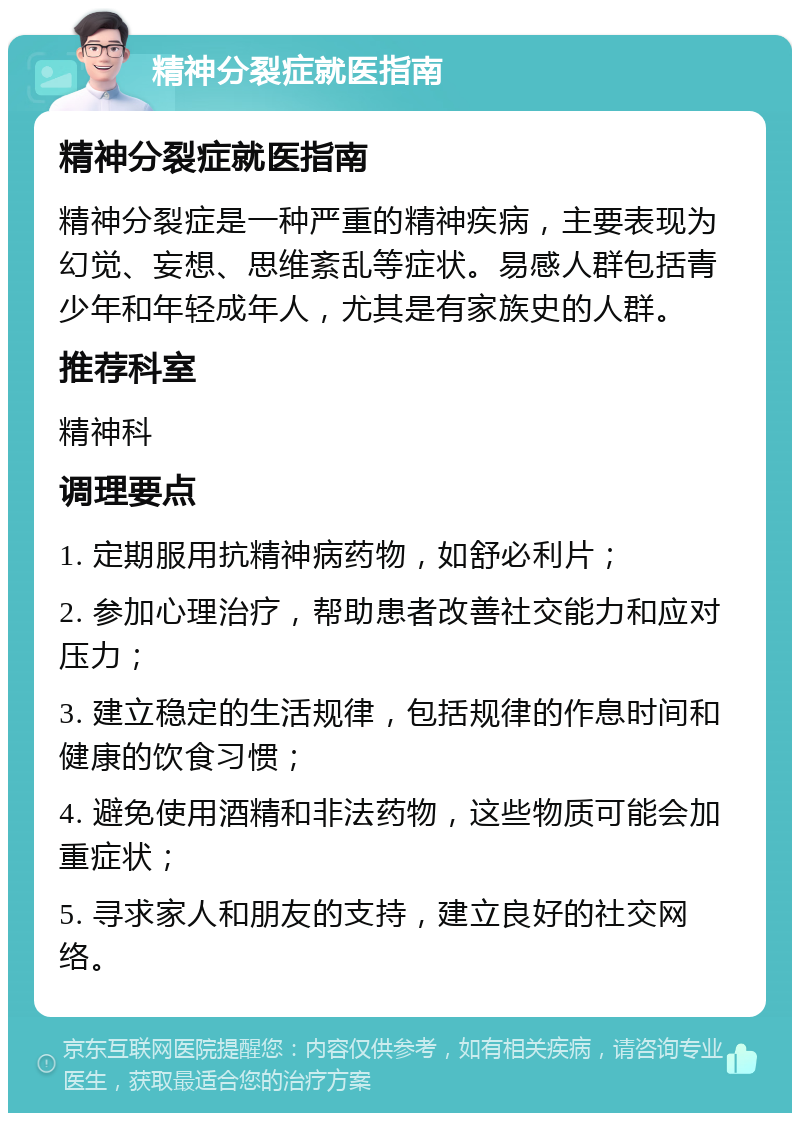 精神分裂症就医指南 精神分裂症就医指南 精神分裂症是一种严重的精神疾病，主要表现为幻觉、妄想、思维紊乱等症状。易感人群包括青少年和年轻成年人，尤其是有家族史的人群。 推荐科室 精神科 调理要点 1. 定期服用抗精神病药物，如舒必利片； 2. 参加心理治疗，帮助患者改善社交能力和应对压力； 3. 建立稳定的生活规律，包括规律的作息时间和健康的饮食习惯； 4. 避免使用酒精和非法药物，这些物质可能会加重症状； 5. 寻求家人和朋友的支持，建立良好的社交网络。