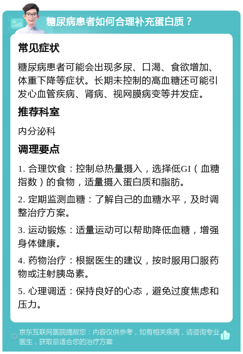 糖尿病患者如何合理补充蛋白质？ 常见症状 糖尿病患者可能会出现多尿、口渴、食欲增加、体重下降等症状。长期未控制的高血糖还可能引发心血管疾病、肾病、视网膜病变等并发症。 推荐科室 内分泌科 调理要点 1. 合理饮食：控制总热量摄入，选择低GI（血糖指数）的食物，适量摄入蛋白质和脂肪。 2. 定期监测血糖：了解自己的血糖水平，及时调整治疗方案。 3. 运动锻炼：适量运动可以帮助降低血糖，增强身体健康。 4. 药物治疗：根据医生的建议，按时服用口服药物或注射胰岛素。 5. 心理调适：保持良好的心态，避免过度焦虑和压力。