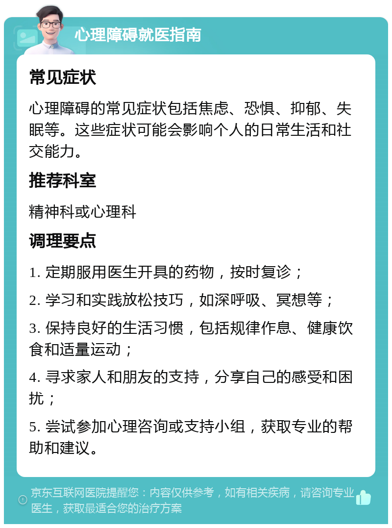 心理障碍就医指南 常见症状 心理障碍的常见症状包括焦虑、恐惧、抑郁、失眠等。这些症状可能会影响个人的日常生活和社交能力。 推荐科室 精神科或心理科 调理要点 1. 定期服用医生开具的药物，按时复诊； 2. 学习和实践放松技巧，如深呼吸、冥想等； 3. 保持良好的生活习惯，包括规律作息、健康饮食和适量运动； 4. 寻求家人和朋友的支持，分享自己的感受和困扰； 5. 尝试参加心理咨询或支持小组，获取专业的帮助和建议。