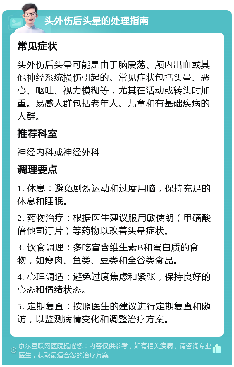 头外伤后头晕的处理指南 常见症状 头外伤后头晕可能是由于脑震荡、颅内出血或其他神经系统损伤引起的。常见症状包括头晕、恶心、呕吐、视力模糊等，尤其在活动或转头时加重。易感人群包括老年人、儿童和有基础疾病的人群。 推荐科室 神经内科或神经外科 调理要点 1. 休息：避免剧烈运动和过度用脑，保持充足的休息和睡眠。 2. 药物治疗：根据医生建议服用敏使朗（甲磺酸倍他司汀片）等药物以改善头晕症状。 3. 饮食调理：多吃富含维生素B和蛋白质的食物，如瘦肉、鱼类、豆类和全谷类食品。 4. 心理调适：避免过度焦虑和紧张，保持良好的心态和情绪状态。 5. 定期复查：按照医生的建议进行定期复查和随访，以监测病情变化和调整治疗方案。