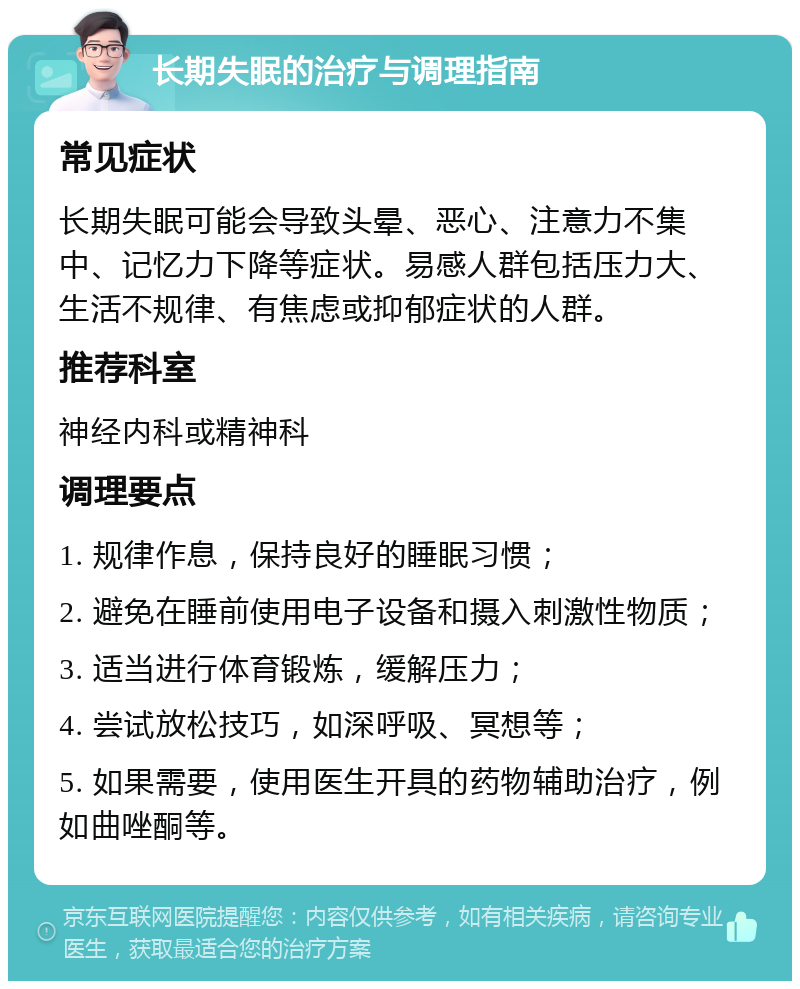 长期失眠的治疗与调理指南 常见症状 长期失眠可能会导致头晕、恶心、注意力不集中、记忆力下降等症状。易感人群包括压力大、生活不规律、有焦虑或抑郁症状的人群。 推荐科室 神经内科或精神科 调理要点 1. 规律作息，保持良好的睡眠习惯； 2. 避免在睡前使用电子设备和摄入刺激性物质； 3. 适当进行体育锻炼，缓解压力； 4. 尝试放松技巧，如深呼吸、冥想等； 5. 如果需要，使用医生开具的药物辅助治疗，例如曲唑酮等。