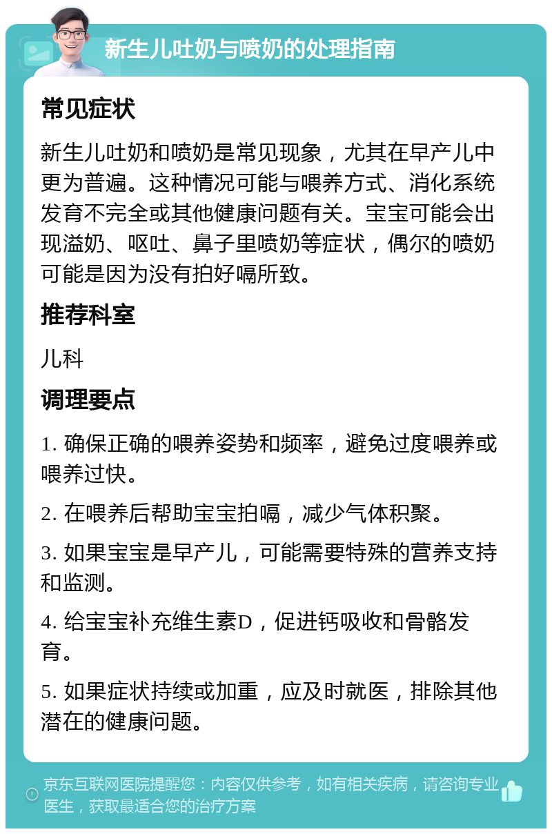 新生儿吐奶与喷奶的处理指南 常见症状 新生儿吐奶和喷奶是常见现象，尤其在早产儿中更为普遍。这种情况可能与喂养方式、消化系统发育不完全或其他健康问题有关。宝宝可能会出现溢奶、呕吐、鼻子里喷奶等症状，偶尔的喷奶可能是因为没有拍好嗝所致。 推荐科室 儿科 调理要点 1. 确保正确的喂养姿势和频率，避免过度喂养或喂养过快。 2. 在喂养后帮助宝宝拍嗝，减少气体积聚。 3. 如果宝宝是早产儿，可能需要特殊的营养支持和监测。 4. 给宝宝补充维生素D，促进钙吸收和骨骼发育。 5. 如果症状持续或加重，应及时就医，排除其他潜在的健康问题。