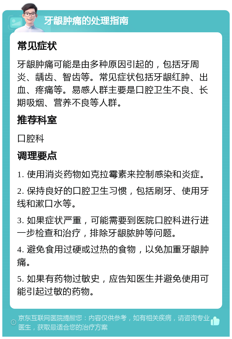 牙龈肿痛的处理指南 常见症状 牙龈肿痛可能是由多种原因引起的，包括牙周炎、龋齿、智齿等。常见症状包括牙龈红肿、出血、疼痛等。易感人群主要是口腔卫生不良、长期吸烟、营养不良等人群。 推荐科室 口腔科 调理要点 1. 使用消炎药物如克拉霉素来控制感染和炎症。 2. 保持良好的口腔卫生习惯，包括刷牙、使用牙线和漱口水等。 3. 如果症状严重，可能需要到医院口腔科进行进一步检查和治疗，排除牙龈脓肿等问题。 4. 避免食用过硬或过热的食物，以免加重牙龈肿痛。 5. 如果有药物过敏史，应告知医生并避免使用可能引起过敏的药物。