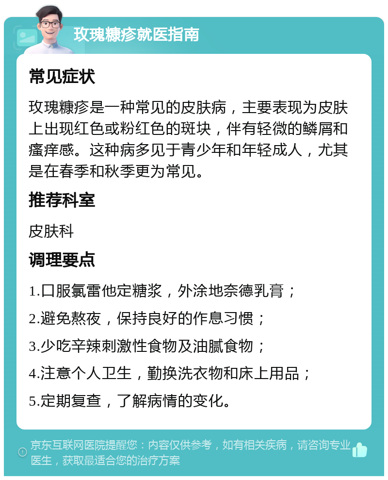 玫瑰糠疹就医指南 常见症状 玫瑰糠疹是一种常见的皮肤病，主要表现为皮肤上出现红色或粉红色的斑块，伴有轻微的鳞屑和瘙痒感。这种病多见于青少年和年轻成人，尤其是在春季和秋季更为常见。 推荐科室 皮肤科 调理要点 1.口服氯雷他定糖浆，外涂地奈德乳膏； 2.避免熬夜，保持良好的作息习惯； 3.少吃辛辣刺激性食物及油腻食物； 4.注意个人卫生，勤换洗衣物和床上用品； 5.定期复查，了解病情的变化。