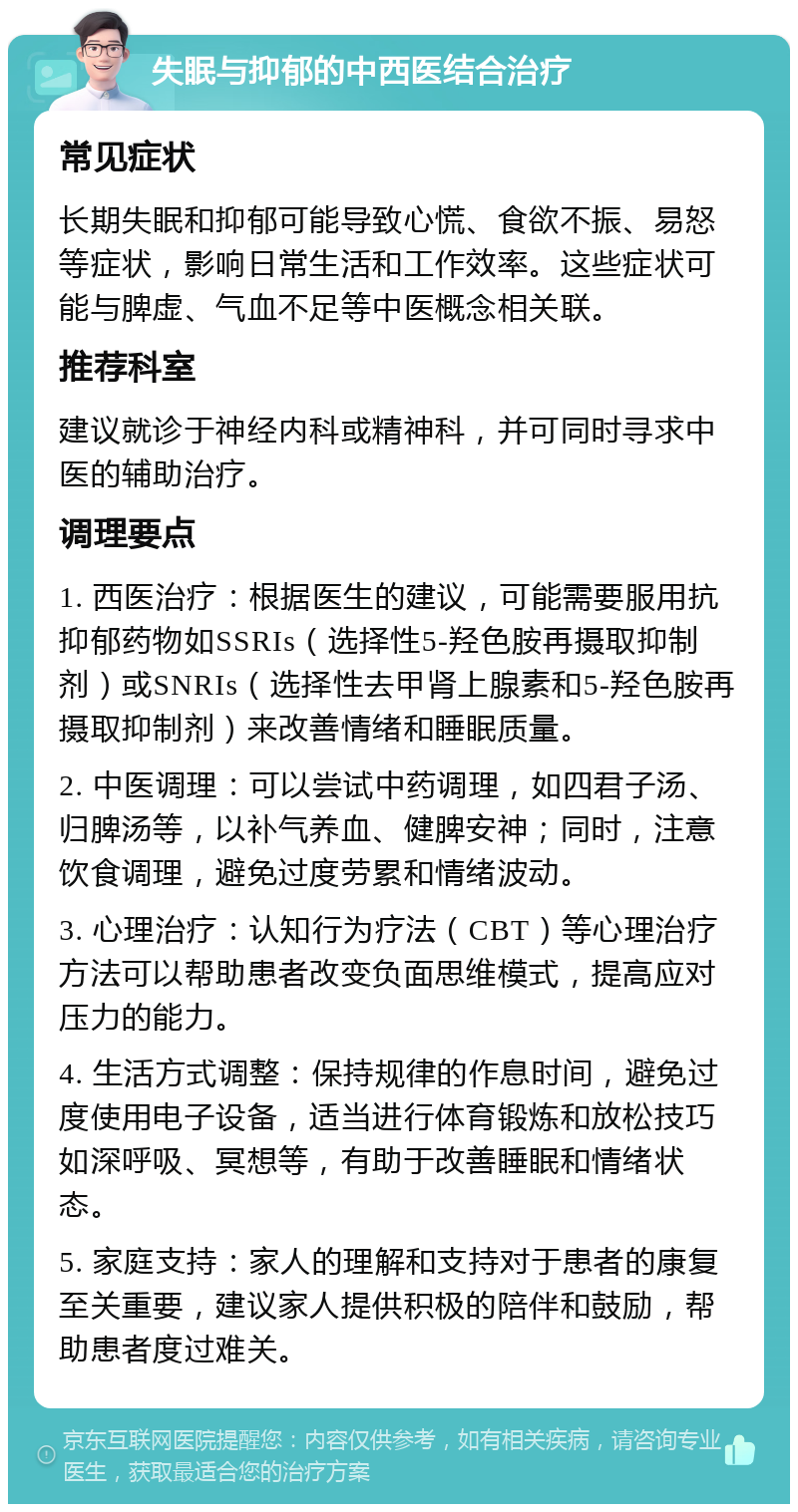 失眠与抑郁的中西医结合治疗 常见症状 长期失眠和抑郁可能导致心慌、食欲不振、易怒等症状，影响日常生活和工作效率。这些症状可能与脾虚、气血不足等中医概念相关联。 推荐科室 建议就诊于神经内科或精神科，并可同时寻求中医的辅助治疗。 调理要点 1. 西医治疗：根据医生的建议，可能需要服用抗抑郁药物如SSRIs（选择性5-羟色胺再摄取抑制剂）或SNRIs（选择性去甲肾上腺素和5-羟色胺再摄取抑制剂）来改善情绪和睡眠质量。 2. 中医调理：可以尝试中药调理，如四君子汤、归脾汤等，以补气养血、健脾安神；同时，注意饮食调理，避免过度劳累和情绪波动。 3. 心理治疗：认知行为疗法（CBT）等心理治疗方法可以帮助患者改变负面思维模式，提高应对压力的能力。 4. 生活方式调整：保持规律的作息时间，避免过度使用电子设备，适当进行体育锻炼和放松技巧如深呼吸、冥想等，有助于改善睡眠和情绪状态。 5. 家庭支持：家人的理解和支持对于患者的康复至关重要，建议家人提供积极的陪伴和鼓励，帮助患者度过难关。