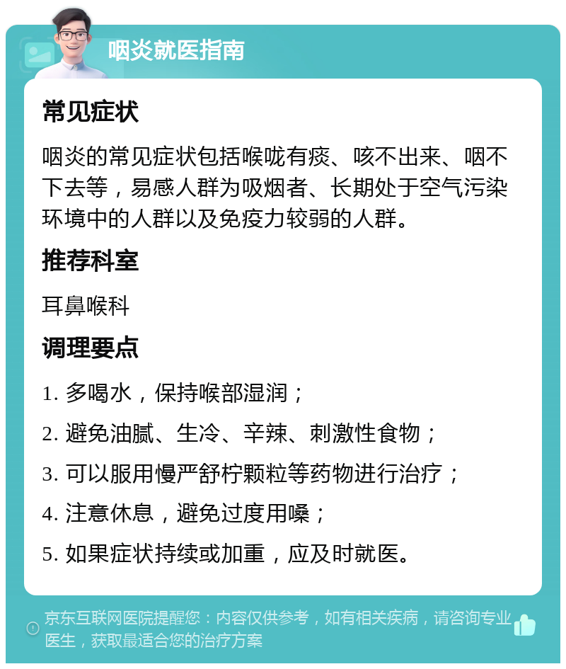 咽炎就医指南 常见症状 咽炎的常见症状包括喉咙有痰、咳不出来、咽不下去等，易感人群为吸烟者、长期处于空气污染环境中的人群以及免疫力较弱的人群。 推荐科室 耳鼻喉科 调理要点 1. 多喝水，保持喉部湿润； 2. 避免油腻、生冷、辛辣、刺激性食物； 3. 可以服用慢严舒柠颗粒等药物进行治疗； 4. 注意休息，避免过度用嗓； 5. 如果症状持续或加重，应及时就医。