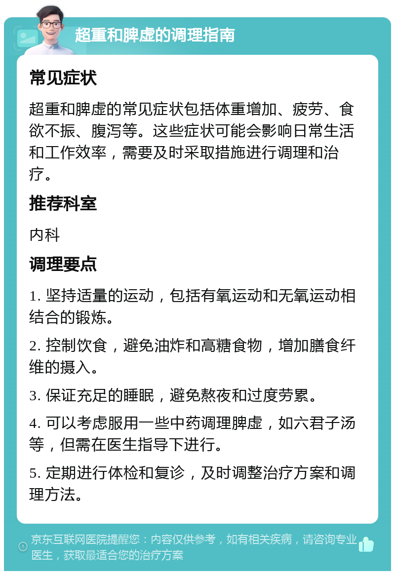 超重和脾虚的调理指南 常见症状 超重和脾虚的常见症状包括体重增加、疲劳、食欲不振、腹泻等。这些症状可能会影响日常生活和工作效率，需要及时采取措施进行调理和治疗。 推荐科室 内科 调理要点 1. 坚持适量的运动，包括有氧运动和无氧运动相结合的锻炼。 2. 控制饮食，避免油炸和高糖食物，增加膳食纤维的摄入。 3. 保证充足的睡眠，避免熬夜和过度劳累。 4. 可以考虑服用一些中药调理脾虚，如六君子汤等，但需在医生指导下进行。 5. 定期进行体检和复诊，及时调整治疗方案和调理方法。