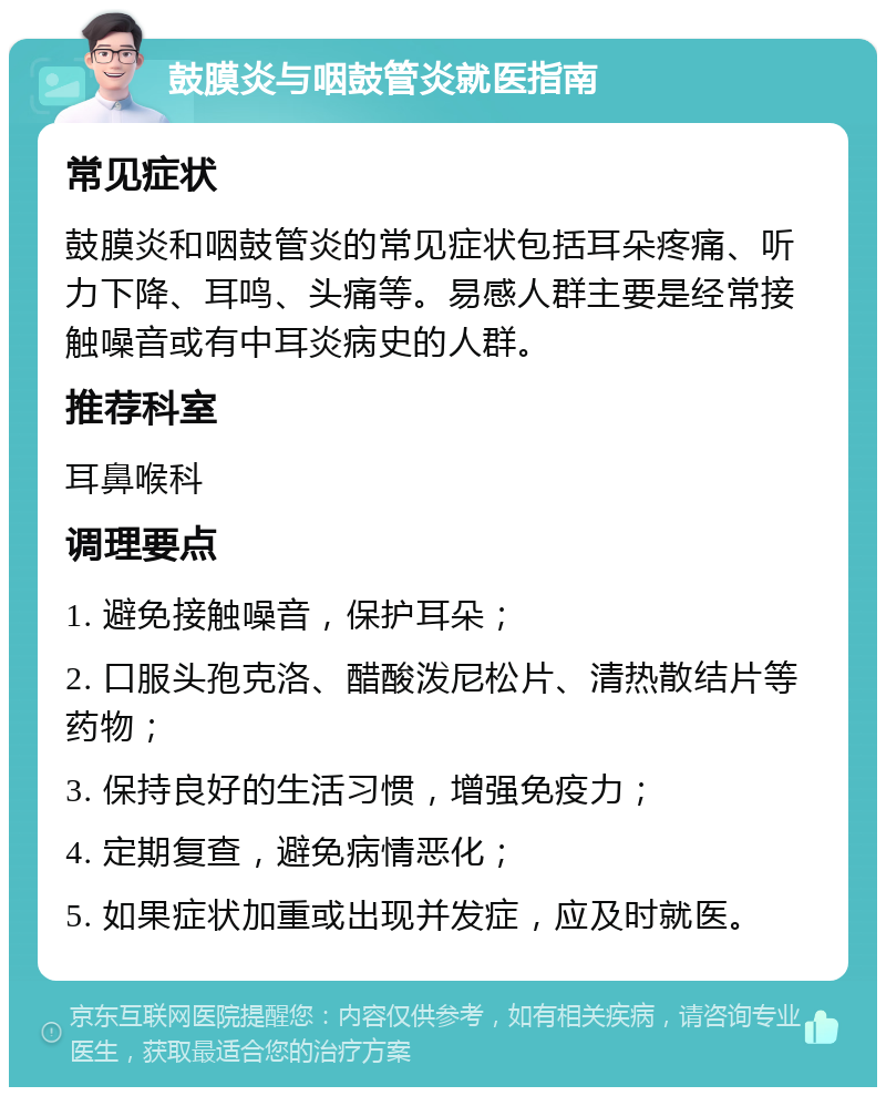 鼓膜炎与咽鼓管炎就医指南 常见症状 鼓膜炎和咽鼓管炎的常见症状包括耳朵疼痛、听力下降、耳鸣、头痛等。易感人群主要是经常接触噪音或有中耳炎病史的人群。 推荐科室 耳鼻喉科 调理要点 1. 避免接触噪音，保护耳朵； 2. 口服头孢克洛、醋酸泼尼松片、清热散结片等药物； 3. 保持良好的生活习惯，增强免疫力； 4. 定期复查，避免病情恶化； 5. 如果症状加重或出现并发症，应及时就医。