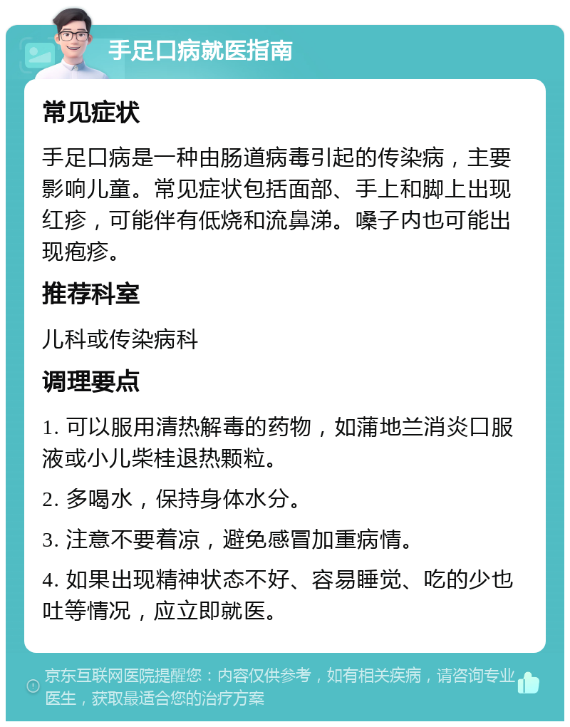 手足口病就医指南 常见症状 手足口病是一种由肠道病毒引起的传染病，主要影响儿童。常见症状包括面部、手上和脚上出现红疹，可能伴有低烧和流鼻涕。嗓子内也可能出现疱疹。 推荐科室 儿科或传染病科 调理要点 1. 可以服用清热解毒的药物，如蒲地兰消炎口服液或小儿柴桂退热颗粒。 2. 多喝水，保持身体水分。 3. 注意不要着凉，避免感冒加重病情。 4. 如果出现精神状态不好、容易睡觉、吃的少也吐等情况，应立即就医。