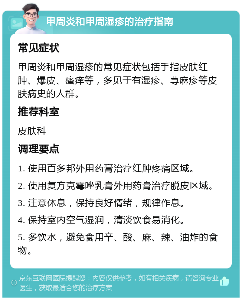 甲周炎和甲周湿疹的治疗指南 常见症状 甲周炎和甲周湿疹的常见症状包括手指皮肤红肿、爆皮、瘙痒等，多见于有湿疹、荨麻疹等皮肤病史的人群。 推荐科室 皮肤科 调理要点 1. 使用百多邦外用药膏治疗红肿疼痛区域。 2. 使用复方克霉唑乳膏外用药膏治疗脱皮区域。 3. 注意休息，保持良好情绪，规律作息。 4. 保持室内空气湿润，清淡饮食易消化。 5. 多饮水，避免食用辛、酸、麻、辣、油炸的食物。