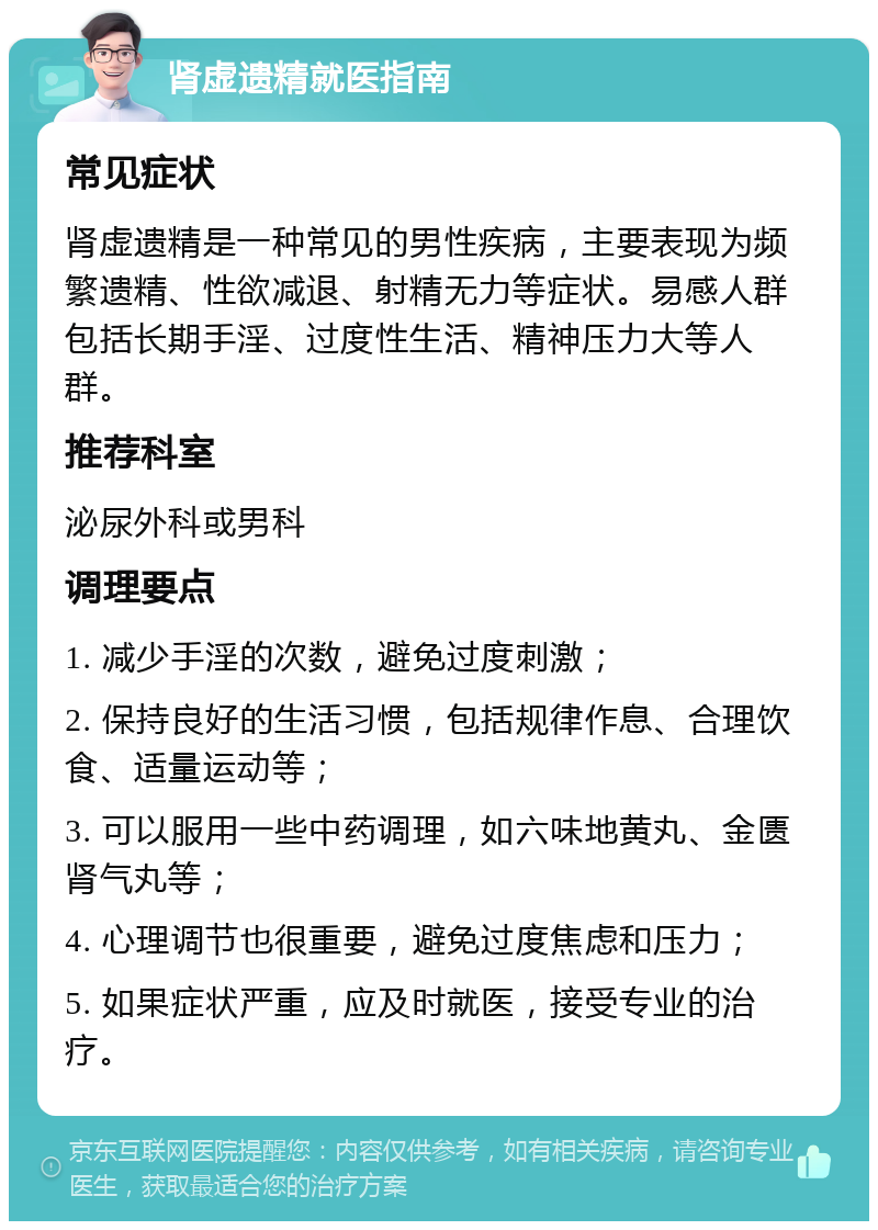 肾虚遗精就医指南 常见症状 肾虚遗精是一种常见的男性疾病，主要表现为频繁遗精、性欲减退、射精无力等症状。易感人群包括长期手淫、过度性生活、精神压力大等人群。 推荐科室 泌尿外科或男科 调理要点 1. 减少手淫的次数，避免过度刺激； 2. 保持良好的生活习惯，包括规律作息、合理饮食、适量运动等； 3. 可以服用一些中药调理，如六味地黄丸、金匮肾气丸等； 4. 心理调节也很重要，避免过度焦虑和压力； 5. 如果症状严重，应及时就医，接受专业的治疗。