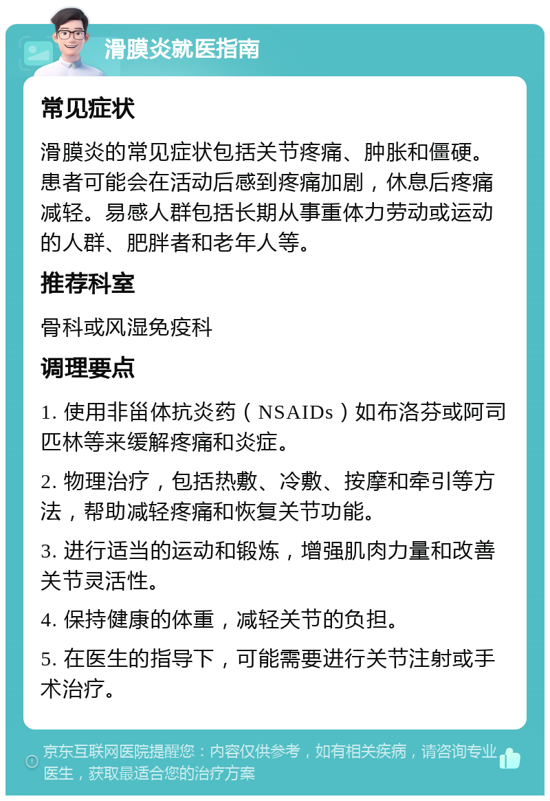 滑膜炎就医指南 常见症状 滑膜炎的常见症状包括关节疼痛、肿胀和僵硬。患者可能会在活动后感到疼痛加剧，休息后疼痛减轻。易感人群包括长期从事重体力劳动或运动的人群、肥胖者和老年人等。 推荐科室 骨科或风湿免疫科 调理要点 1. 使用非甾体抗炎药（NSAIDs）如布洛芬或阿司匹林等来缓解疼痛和炎症。 2. 物理治疗，包括热敷、冷敷、按摩和牵引等方法，帮助减轻疼痛和恢复关节功能。 3. 进行适当的运动和锻炼，增强肌肉力量和改善关节灵活性。 4. 保持健康的体重，减轻关节的负担。 5. 在医生的指导下，可能需要进行关节注射或手术治疗。