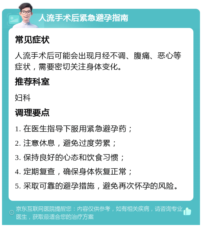 人流手术后紧急避孕指南 常见症状 人流手术后可能会出现月经不调、腹痛、恶心等症状，需要密切关注身体变化。 推荐科室 妇科 调理要点 1. 在医生指导下服用紧急避孕药； 2. 注意休息，避免过度劳累； 3. 保持良好的心态和饮食习惯； 4. 定期复查，确保身体恢复正常； 5. 采取可靠的避孕措施，避免再次怀孕的风险。