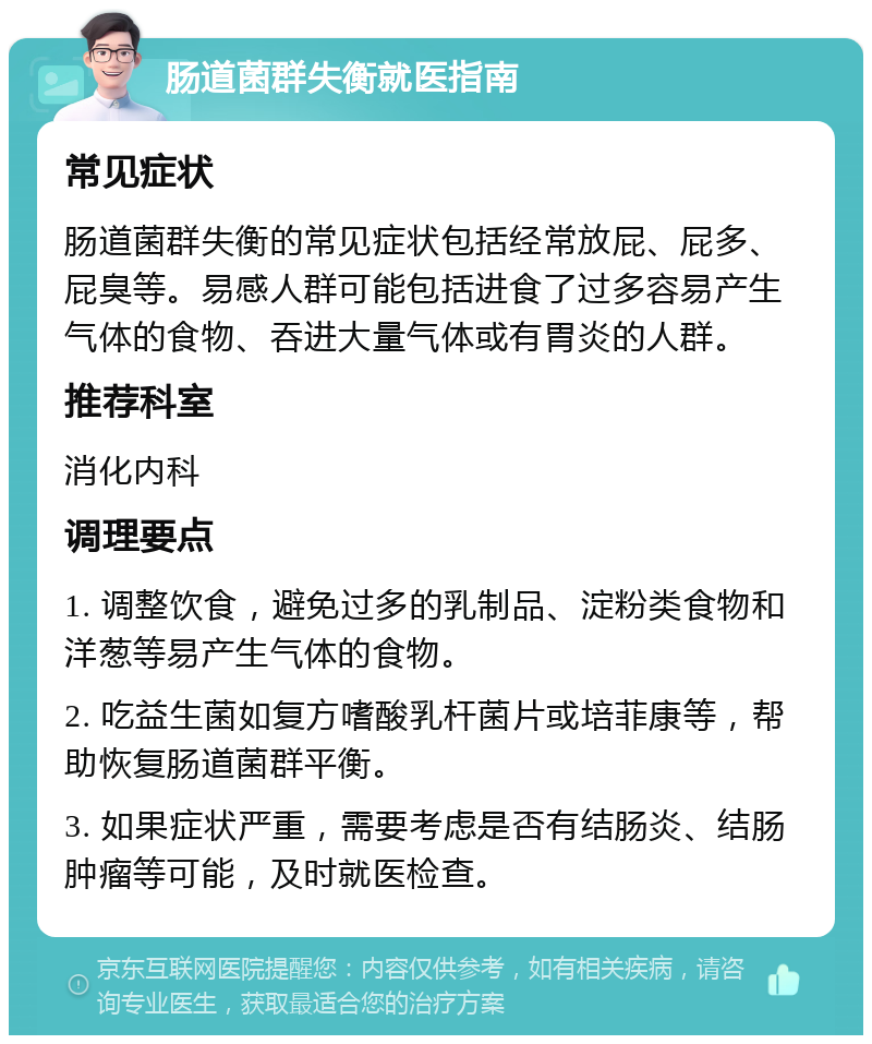 肠道菌群失衡就医指南 常见症状 肠道菌群失衡的常见症状包括经常放屁、屁多、屁臭等。易感人群可能包括进食了过多容易产生气体的食物、吞进大量气体或有胃炎的人群。 推荐科室 消化内科 调理要点 1. 调整饮食，避免过多的乳制品、淀粉类食物和洋葱等易产生气体的食物。 2. 吃益生菌如复方嗜酸乳杆菌片或培菲康等，帮助恢复肠道菌群平衡。 3. 如果症状严重，需要考虑是否有结肠炎、结肠肿瘤等可能，及时就医检查。