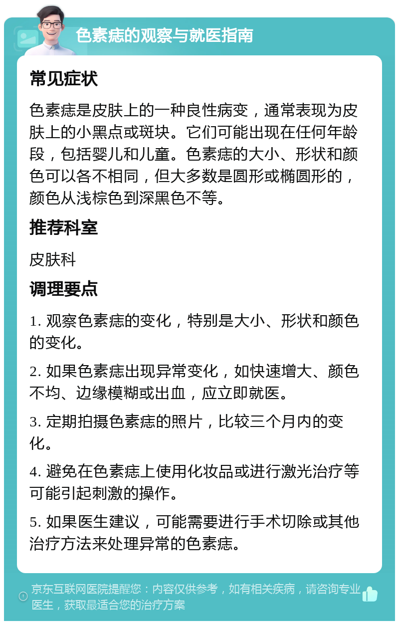 色素痣的观察与就医指南 常见症状 色素痣是皮肤上的一种良性病变，通常表现为皮肤上的小黑点或斑块。它们可能出现在任何年龄段，包括婴儿和儿童。色素痣的大小、形状和颜色可以各不相同，但大多数是圆形或椭圆形的，颜色从浅棕色到深黑色不等。 推荐科室 皮肤科 调理要点 1. 观察色素痣的变化，特别是大小、形状和颜色的变化。 2. 如果色素痣出现异常变化，如快速增大、颜色不均、边缘模糊或出血，应立即就医。 3. 定期拍摄色素痣的照片，比较三个月内的变化。 4. 避免在色素痣上使用化妆品或进行激光治疗等可能引起刺激的操作。 5. 如果医生建议，可能需要进行手术切除或其他治疗方法来处理异常的色素痣。