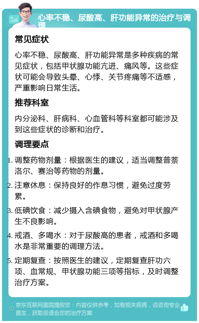 心率不稳、尿酸高、肝功能异常的治疗与调理 常见症状 心率不稳、尿酸高、肝功能异常是多种疾病的常见症状，包括甲状腺功能亢进、痛风等。这些症状可能会导致头晕、心悸、关节疼痛等不适感，严重影响日常生活。 推荐科室 内分泌科、肝病科、心血管科等科室都可能涉及到这些症状的诊断和治疗。 调理要点 调整药物剂量：根据医生的建议，适当调整普萘洛尔、赛治等药物的剂量。 注意休息：保持良好的作息习惯，避免过度劳累。 低碘饮食：减少摄入含碘食物，避免对甲状腺产生不良影响。 戒酒、多喝水：对于尿酸高的患者，戒酒和多喝水是非常重要的调理方法。 定期复查：按照医生的建议，定期复查肝功六项、血常规、甲状腺功能三项等指标，及时调整治疗方案。