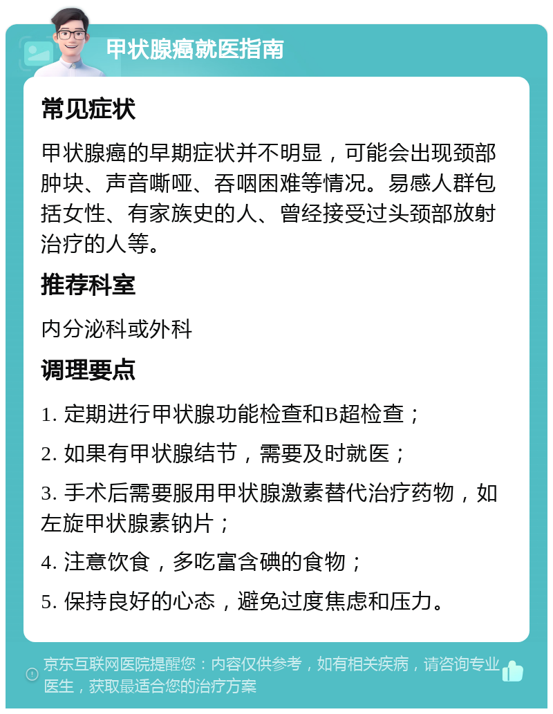 甲状腺癌就医指南 常见症状 甲状腺癌的早期症状并不明显，可能会出现颈部肿块、声音嘶哑、吞咽困难等情况。易感人群包括女性、有家族史的人、曾经接受过头颈部放射治疗的人等。 推荐科室 内分泌科或外科 调理要点 1. 定期进行甲状腺功能检查和B超检查； 2. 如果有甲状腺结节，需要及时就医； 3. 手术后需要服用甲状腺激素替代治疗药物，如左旋甲状腺素钠片； 4. 注意饮食，多吃富含碘的食物； 5. 保持良好的心态，避免过度焦虑和压力。