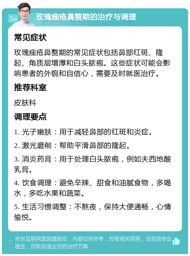 玫瑰痤疮鼻赘期的治疗与调理 常见症状 玫瑰痤疮鼻赘期的常见症状包括鼻部红斑、隆起、角质层增厚和白头脓疱。这些症状可能会影响患者的外貌和自信心，需要及时就医治疗。 推荐科室 皮肤科 调理要点 1. 光子嫩肤：用于减轻鼻部的红斑和炎症。 2. 激光磨削：帮助平滑鼻部的隆起。 3. 消炎药膏：用于处理白头脓疱，例如夫西地酸乳膏。 4. 饮食调理：避免辛辣、甜食和油腻食物，多喝水，多吃水果和蔬菜。 5. 生活习惯调整：不熬夜，保持大便通畅，心情愉悦。