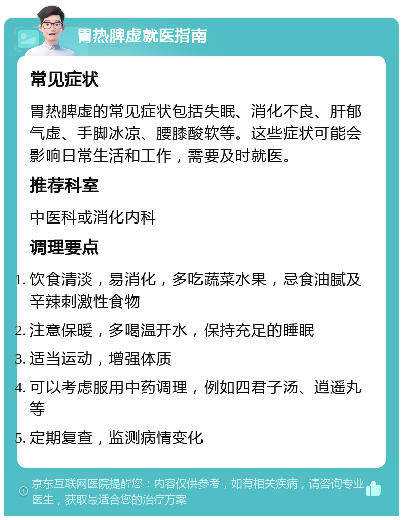 胃热脾虚就医指南 常见症状 胃热脾虚的常见症状包括失眠、消化不良、肝郁气虚、手脚冰凉、腰膝酸软等。这些症状可能会影响日常生活和工作，需要及时就医。 推荐科室 中医科或消化内科 调理要点 饮食清淡，易消化，多吃蔬菜水果，忌食油腻及辛辣刺激性食物 注意保暖，多喝温开水，保持充足的睡眠 适当运动，增强体质 可以考虑服用中药调理，例如四君子汤、逍遥丸等 定期复查，监测病情变化