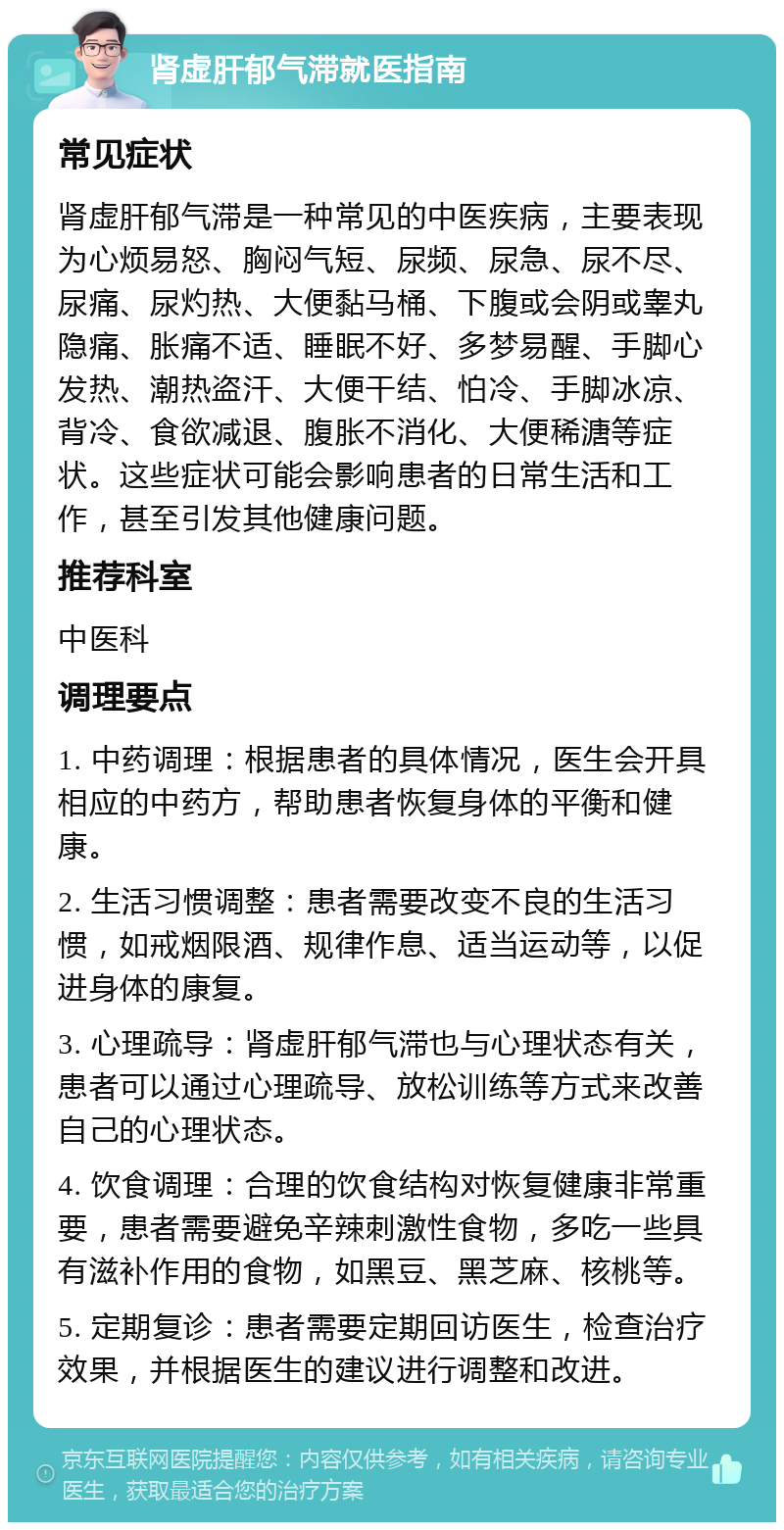 肾虚肝郁气滞就医指南 常见症状 肾虚肝郁气滞是一种常见的中医疾病，主要表现为心烦易怒、胸闷气短、尿频、尿急、尿不尽、尿痛、尿灼热、大便黏马桶、下腹或会阴或睾丸隐痛、胀痛不适、睡眠不好、多梦易醒、手脚心发热、潮热盗汗、大便干结、怕冷、手脚冰凉、背冷、食欲减退、腹胀不消化、大便稀溏等症状。这些症状可能会影响患者的日常生活和工作，甚至引发其他健康问题。 推荐科室 中医科 调理要点 1. 中药调理：根据患者的具体情况，医生会开具相应的中药方，帮助患者恢复身体的平衡和健康。 2. 生活习惯调整：患者需要改变不良的生活习惯，如戒烟限酒、规律作息、适当运动等，以促进身体的康复。 3. 心理疏导：肾虚肝郁气滞也与心理状态有关，患者可以通过心理疏导、放松训练等方式来改善自己的心理状态。 4. 饮食调理：合理的饮食结构对恢复健康非常重要，患者需要避免辛辣刺激性食物，多吃一些具有滋补作用的食物，如黑豆、黑芝麻、核桃等。 5. 定期复诊：患者需要定期回访医生，检查治疗效果，并根据医生的建议进行调整和改进。