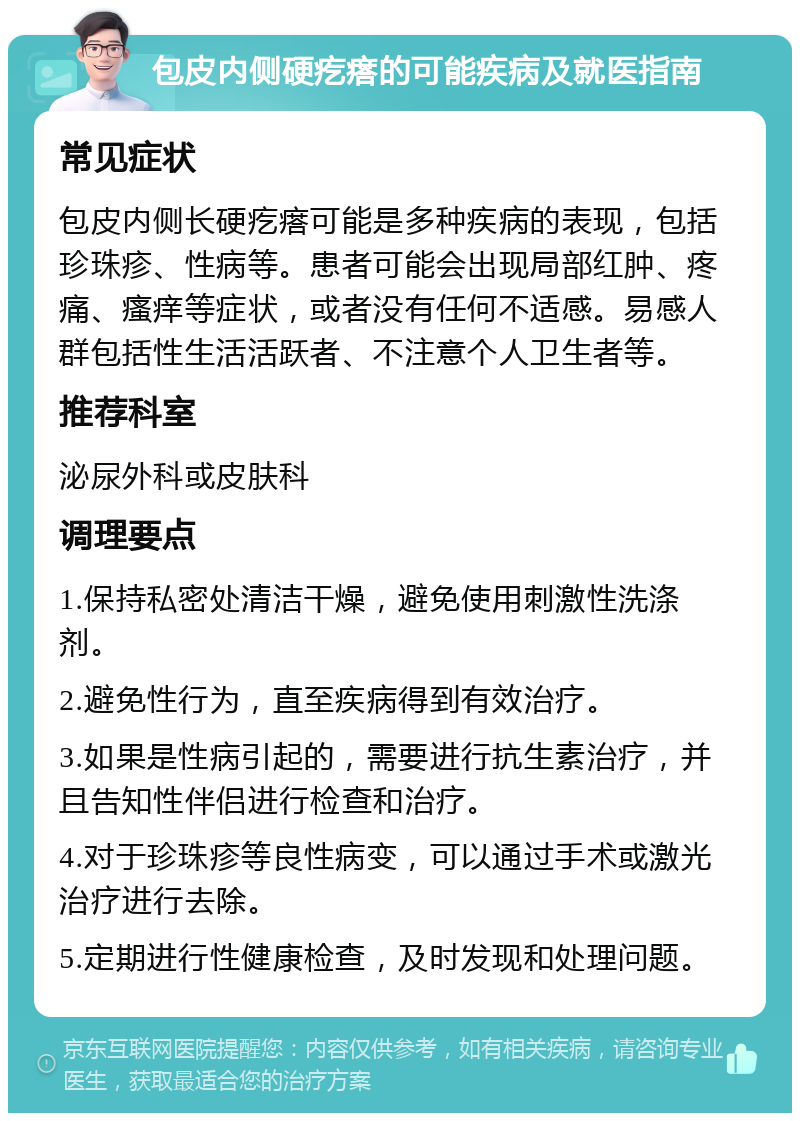 包皮内侧硬疙瘩的可能疾病及就医指南 常见症状 包皮内侧长硬疙瘩可能是多种疾病的表现，包括珍珠疹、性病等。患者可能会出现局部红肿、疼痛、瘙痒等症状，或者没有任何不适感。易感人群包括性生活活跃者、不注意个人卫生者等。 推荐科室 泌尿外科或皮肤科 调理要点 1.保持私密处清洁干燥，避免使用刺激性洗涤剂。 2.避免性行为，直至疾病得到有效治疗。 3.如果是性病引起的，需要进行抗生素治疗，并且告知性伴侣进行检查和治疗。 4.对于珍珠疹等良性病变，可以通过手术或激光治疗进行去除。 5.定期进行性健康检查，及时发现和处理问题。