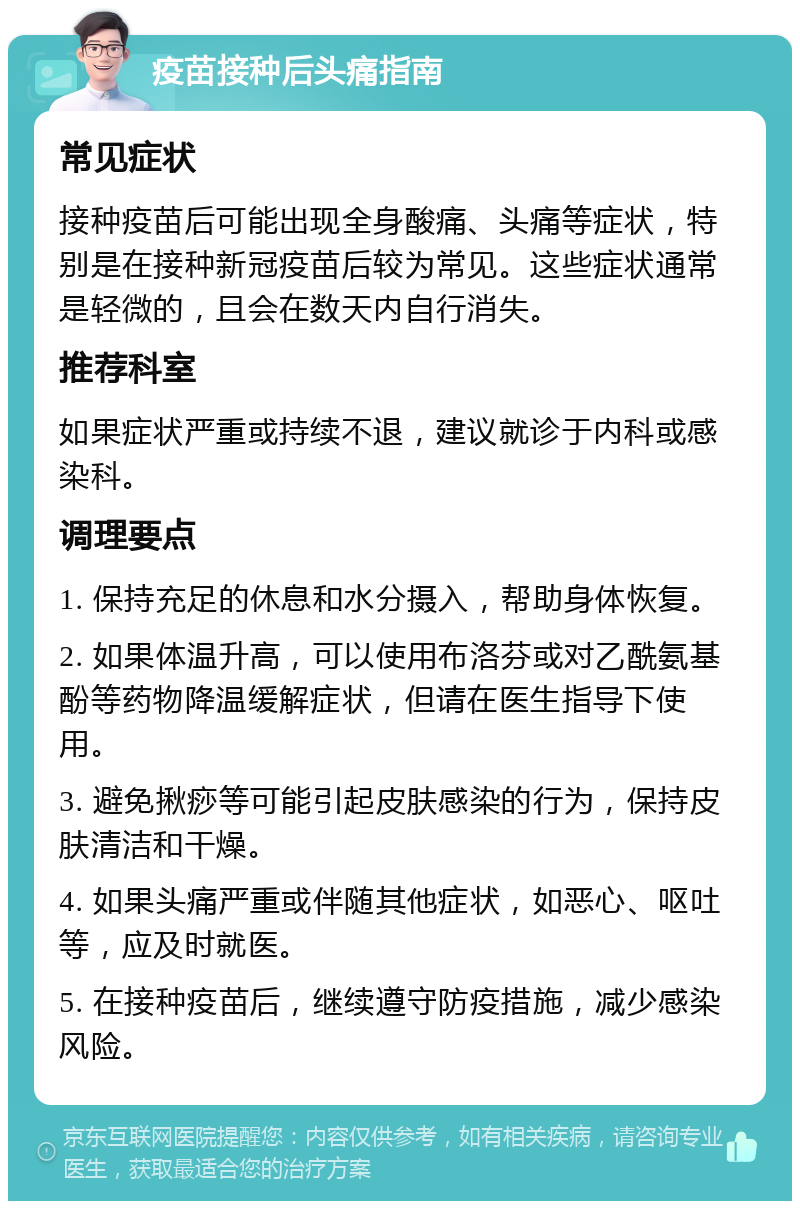 疫苗接种后头痛指南 常见症状 接种疫苗后可能出现全身酸痛、头痛等症状，特别是在接种新冠疫苗后较为常见。这些症状通常是轻微的，且会在数天内自行消失。 推荐科室 如果症状严重或持续不退，建议就诊于内科或感染科。 调理要点 1. 保持充足的休息和水分摄入，帮助身体恢复。 2. 如果体温升高，可以使用布洛芬或对乙酰氨基酚等药物降温缓解症状，但请在医生指导下使用。 3. 避免揪痧等可能引起皮肤感染的行为，保持皮肤清洁和干燥。 4. 如果头痛严重或伴随其他症状，如恶心、呕吐等，应及时就医。 5. 在接种疫苗后，继续遵守防疫措施，减少感染风险。