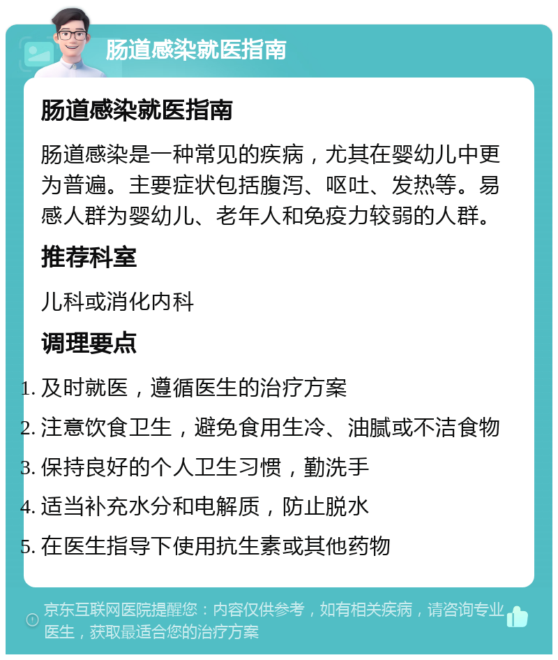 肠道感染就医指南 肠道感染就医指南 肠道感染是一种常见的疾病，尤其在婴幼儿中更为普遍。主要症状包括腹泻、呕吐、发热等。易感人群为婴幼儿、老年人和免疫力较弱的人群。 推荐科室 儿科或消化内科 调理要点 及时就医，遵循医生的治疗方案 注意饮食卫生，避免食用生冷、油腻或不洁食物 保持良好的个人卫生习惯，勤洗手 适当补充水分和电解质，防止脱水 在医生指导下使用抗生素或其他药物