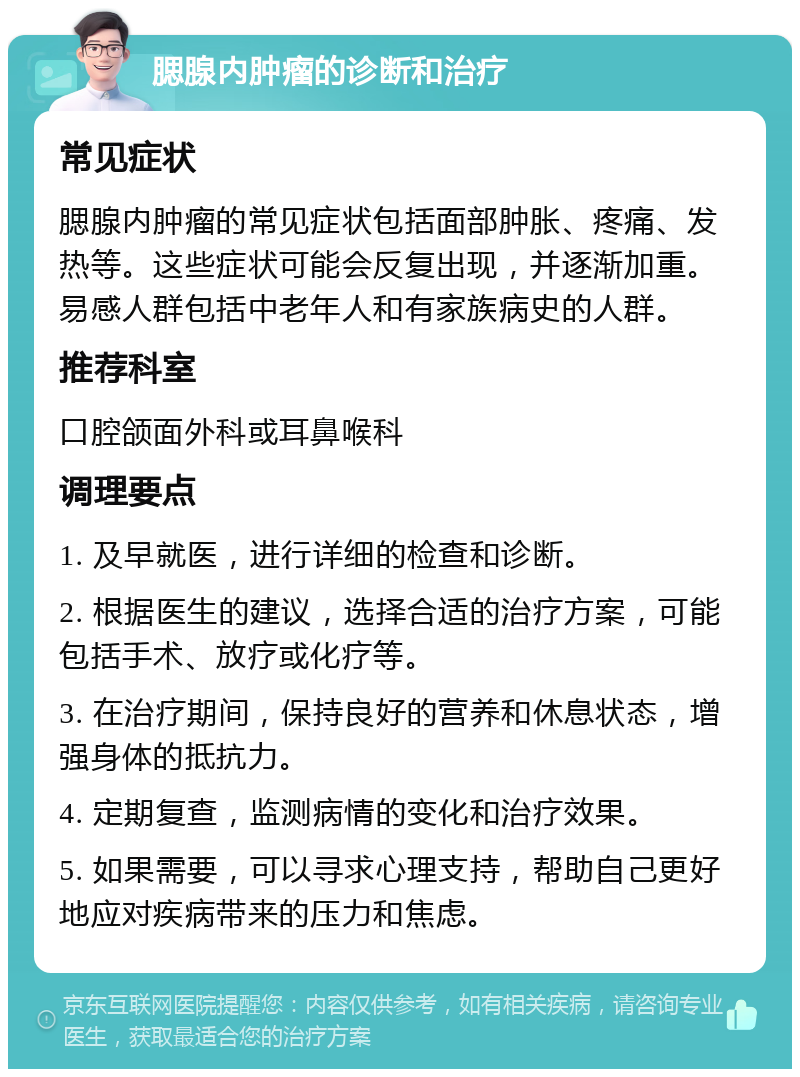 腮腺内肿瘤的诊断和治疗 常见症状 腮腺内肿瘤的常见症状包括面部肿胀、疼痛、发热等。这些症状可能会反复出现，并逐渐加重。易感人群包括中老年人和有家族病史的人群。 推荐科室 口腔颌面外科或耳鼻喉科 调理要点 1. 及早就医，进行详细的检查和诊断。 2. 根据医生的建议，选择合适的治疗方案，可能包括手术、放疗或化疗等。 3. 在治疗期间，保持良好的营养和休息状态，增强身体的抵抗力。 4. 定期复查，监测病情的变化和治疗效果。 5. 如果需要，可以寻求心理支持，帮助自己更好地应对疾病带来的压力和焦虑。