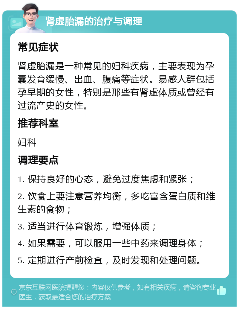 肾虚胎漏的治疗与调理 常见症状 肾虚胎漏是一种常见的妇科疾病，主要表现为孕囊发育缓慢、出血、腹痛等症状。易感人群包括孕早期的女性，特别是那些有肾虚体质或曾经有过流产史的女性。 推荐科室 妇科 调理要点 1. 保持良好的心态，避免过度焦虑和紧张； 2. 饮食上要注意营养均衡，多吃富含蛋白质和维生素的食物； 3. 适当进行体育锻炼，增强体质； 4. 如果需要，可以服用一些中药来调理身体； 5. 定期进行产前检查，及时发现和处理问题。