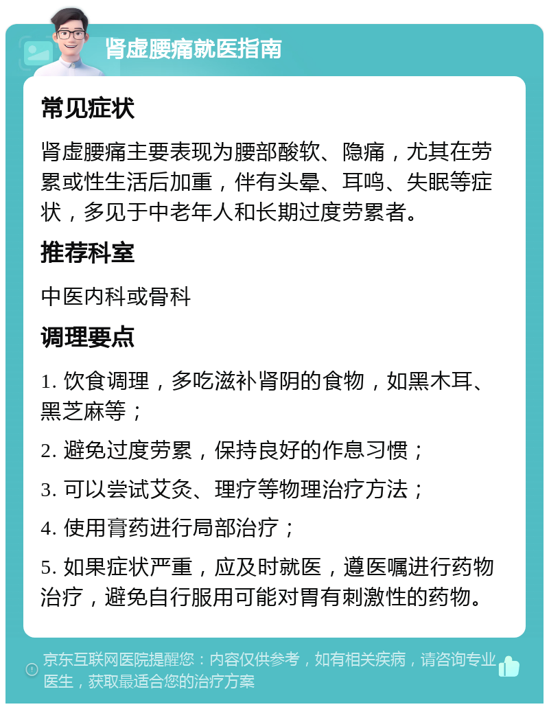 肾虚腰痛就医指南 常见症状 肾虚腰痛主要表现为腰部酸软、隐痛，尤其在劳累或性生活后加重，伴有头晕、耳鸣、失眠等症状，多见于中老年人和长期过度劳累者。 推荐科室 中医内科或骨科 调理要点 1. 饮食调理，多吃滋补肾阴的食物，如黑木耳、黑芝麻等； 2. 避免过度劳累，保持良好的作息习惯； 3. 可以尝试艾灸、理疗等物理治疗方法； 4. 使用膏药进行局部治疗； 5. 如果症状严重，应及时就医，遵医嘱进行药物治疗，避免自行服用可能对胃有刺激性的药物。