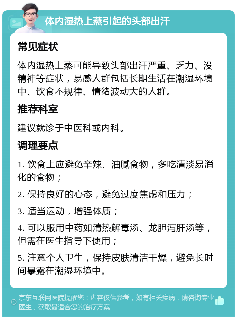 体内湿热上蒸引起的头部出汗 常见症状 体内湿热上蒸可能导致头部出汗严重、乏力、没精神等症状，易感人群包括长期生活在潮湿环境中、饮食不规律、情绪波动大的人群。 推荐科室 建议就诊于中医科或内科。 调理要点 1. 饮食上应避免辛辣、油腻食物，多吃清淡易消化的食物； 2. 保持良好的心态，避免过度焦虑和压力； 3. 适当运动，增强体质； 4. 可以服用中药如清热解毒汤、龙胆泻肝汤等，但需在医生指导下使用； 5. 注意个人卫生，保持皮肤清洁干燥，避免长时间暴露在潮湿环境中。