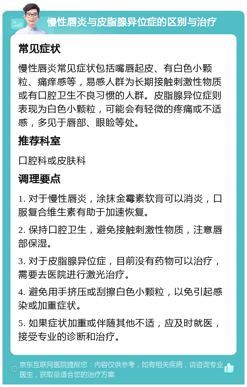 慢性唇炎与皮脂腺异位症的区别与治疗 常见症状 慢性唇炎常见症状包括嘴唇起皮、有白色小颗粒、痛痒感等，易感人群为长期接触刺激性物质或有口腔卫生不良习惯的人群。皮脂腺异位症则表现为白色小颗粒，可能会有轻微的疼痛或不适感，多见于唇部、眼睑等处。 推荐科室 口腔科或皮肤科 调理要点 1. 对于慢性唇炎，涂抹金霉素软膏可以消炎，口服复合维生素有助于加速恢复。 2. 保持口腔卫生，避免接触刺激性物质，注意唇部保湿。 3. 对于皮脂腺异位症，目前没有药物可以治疗，需要去医院进行激光治疗。 4. 避免用手挤压或刮擦白色小颗粒，以免引起感染或加重症状。 5. 如果症状加重或伴随其他不适，应及时就医，接受专业的诊断和治疗。