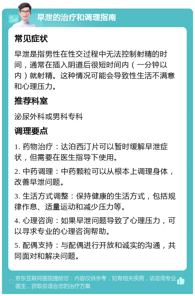 早泄的治疗和调理指南 常见症状 早泄是指男性在性交过程中无法控制射精的时间，通常在插入阴道后很短时间内（一分钟以内）就射精。这种情况可能会导致性生活不满意和心理压力。 推荐科室 泌尿外科或男科专科 调理要点 1. 药物治疗：达泊西汀片可以暂时缓解早泄症状，但需要在医生指导下使用。 2. 中药调理：中药颗粒可以从根本上调理身体，改善早泄问题。 3. 生活方式调整：保持健康的生活方式，包括规律作息、适量运动和减少压力等。 4. 心理咨询：如果早泄问题导致了心理压力，可以寻求专业的心理咨询帮助。 5. 配偶支持：与配偶进行开放和诚实的沟通，共同面对和解决问题。