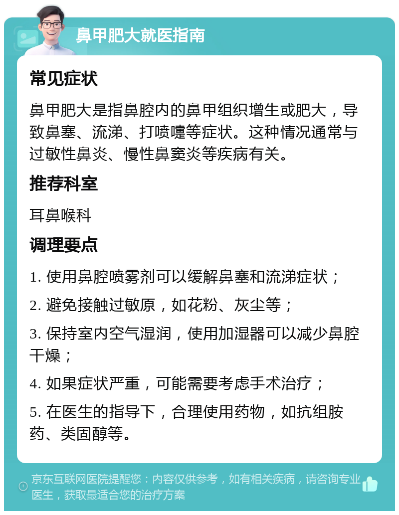 鼻甲肥大就医指南 常见症状 鼻甲肥大是指鼻腔内的鼻甲组织增生或肥大，导致鼻塞、流涕、打喷嚏等症状。这种情况通常与过敏性鼻炎、慢性鼻窦炎等疾病有关。 推荐科室 耳鼻喉科 调理要点 1. 使用鼻腔喷雾剂可以缓解鼻塞和流涕症状； 2. 避免接触过敏原，如花粉、灰尘等； 3. 保持室内空气湿润，使用加湿器可以减少鼻腔干燥； 4. 如果症状严重，可能需要考虑手术治疗； 5. 在医生的指导下，合理使用药物，如抗组胺药、类固醇等。