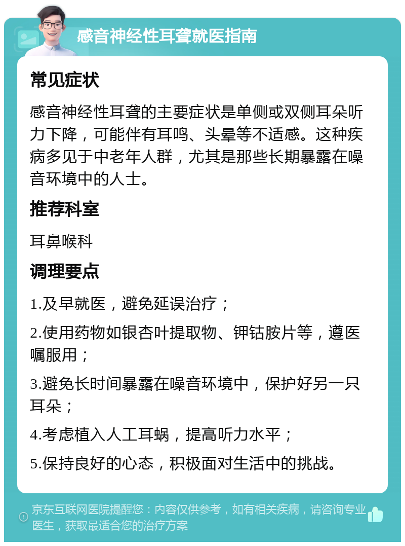 感音神经性耳聋就医指南 常见症状 感音神经性耳聋的主要症状是单侧或双侧耳朵听力下降，可能伴有耳鸣、头晕等不适感。这种疾病多见于中老年人群，尤其是那些长期暴露在噪音环境中的人士。 推荐科室 耳鼻喉科 调理要点 1.及早就医，避免延误治疗； 2.使用药物如银杏叶提取物、钾钴胺片等，遵医嘱服用； 3.避免长时间暴露在噪音环境中，保护好另一只耳朵； 4.考虑植入人工耳蜗，提高听力水平； 5.保持良好的心态，积极面对生活中的挑战。