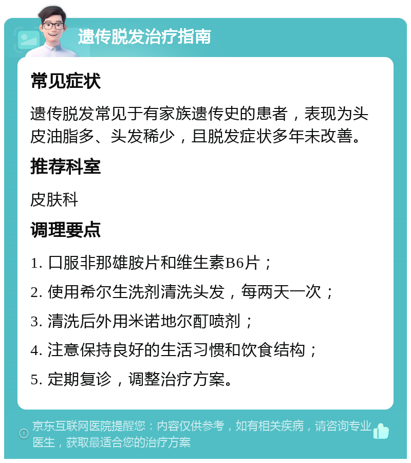 遗传脱发治疗指南 常见症状 遗传脱发常见于有家族遗传史的患者，表现为头皮油脂多、头发稀少，且脱发症状多年未改善。 推荐科室 皮肤科 调理要点 1. 口服非那雄胺片和维生素B6片； 2. 使用希尔生洗剂清洗头发，每两天一次； 3. 清洗后外用米诺地尔酊喷剂； 4. 注意保持良好的生活习惯和饮食结构； 5. 定期复诊，调整治疗方案。