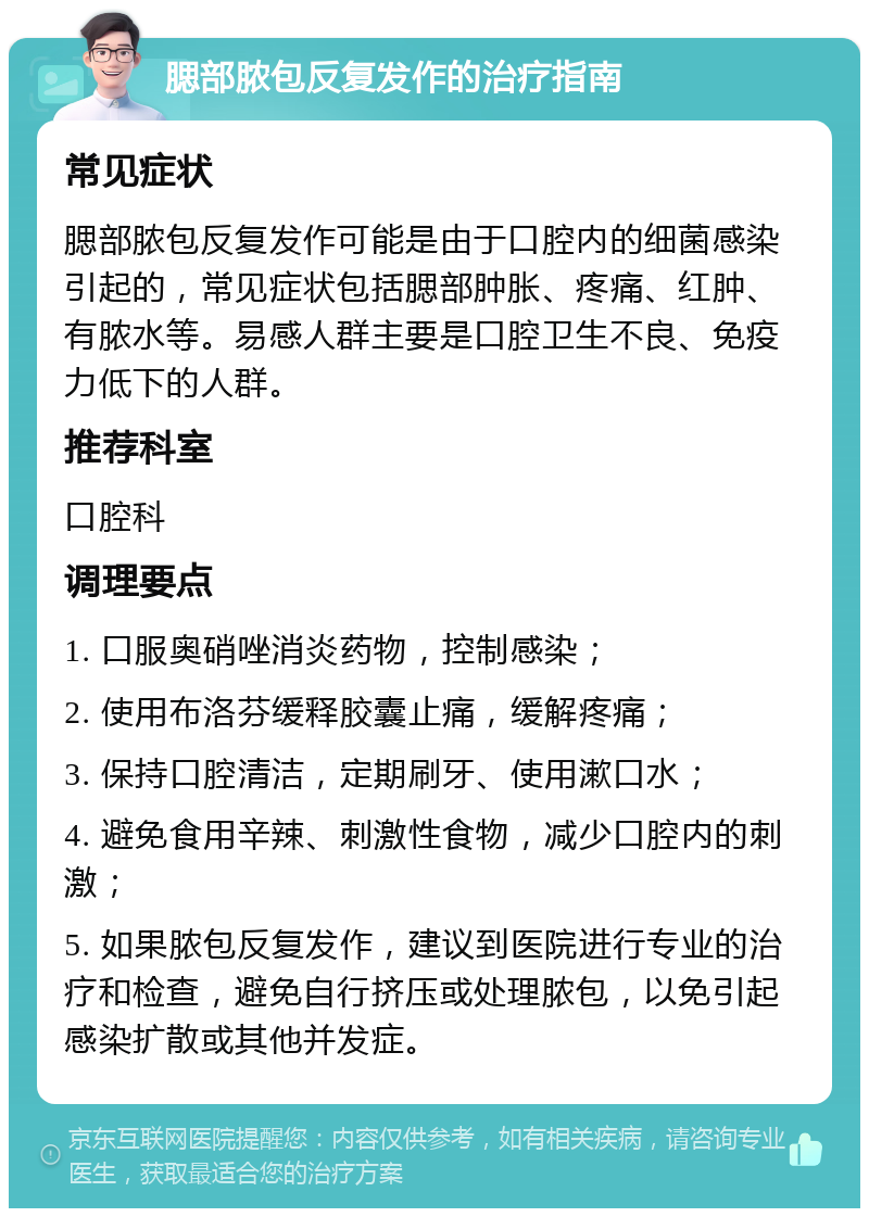 腮部脓包反复发作的治疗指南 常见症状 腮部脓包反复发作可能是由于口腔内的细菌感染引起的，常见症状包括腮部肿胀、疼痛、红肿、有脓水等。易感人群主要是口腔卫生不良、免疫力低下的人群。 推荐科室 口腔科 调理要点 1. 口服奥硝唑消炎药物，控制感染； 2. 使用布洛芬缓释胶囊止痛，缓解疼痛； 3. 保持口腔清洁，定期刷牙、使用漱口水； 4. 避免食用辛辣、刺激性食物，减少口腔内的刺激； 5. 如果脓包反复发作，建议到医院进行专业的治疗和检查，避免自行挤压或处理脓包，以免引起感染扩散或其他并发症。