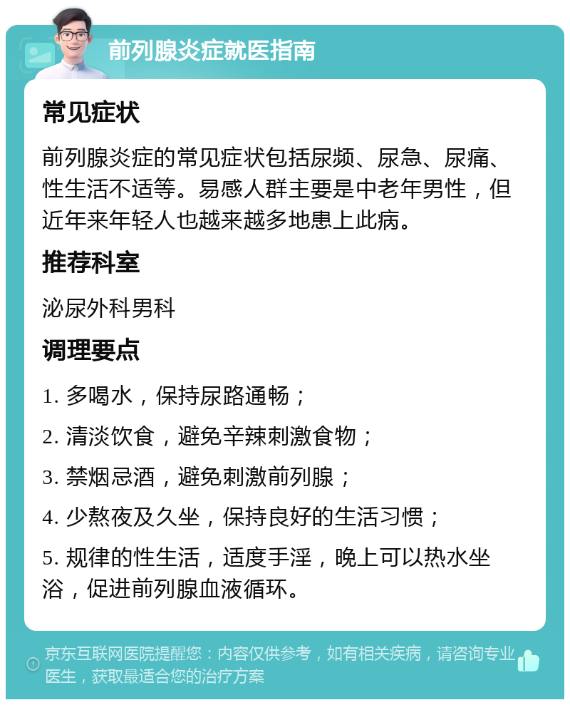 前列腺炎症就医指南 常见症状 前列腺炎症的常见症状包括尿频、尿急、尿痛、性生活不适等。易感人群主要是中老年男性，但近年来年轻人也越来越多地患上此病。 推荐科室 泌尿外科男科 调理要点 1. 多喝水，保持尿路通畅； 2. 清淡饮食，避免辛辣刺激食物； 3. 禁烟忌酒，避免刺激前列腺； 4. 少熬夜及久坐，保持良好的生活习惯； 5. 规律的性生活，适度手淫，晚上可以热水坐浴，促进前列腺血液循环。