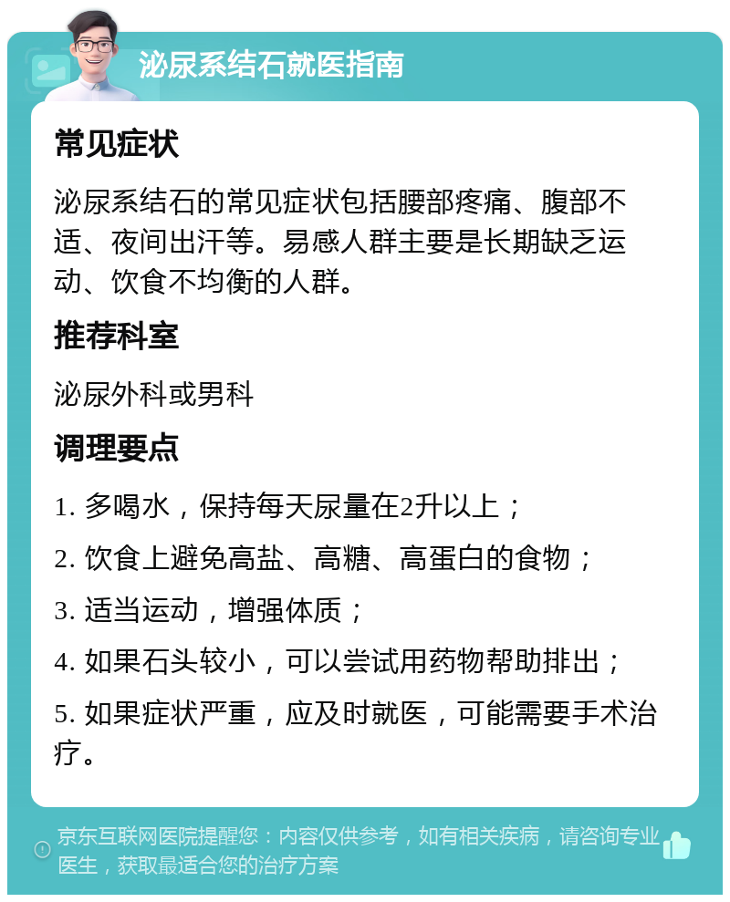 泌尿系结石就医指南 常见症状 泌尿系结石的常见症状包括腰部疼痛、腹部不适、夜间出汗等。易感人群主要是长期缺乏运动、饮食不均衡的人群。 推荐科室 泌尿外科或男科 调理要点 1. 多喝水，保持每天尿量在2升以上； 2. 饮食上避免高盐、高糖、高蛋白的食物； 3. 适当运动，增强体质； 4. 如果石头较小，可以尝试用药物帮助排出； 5. 如果症状严重，应及时就医，可能需要手术治疗。