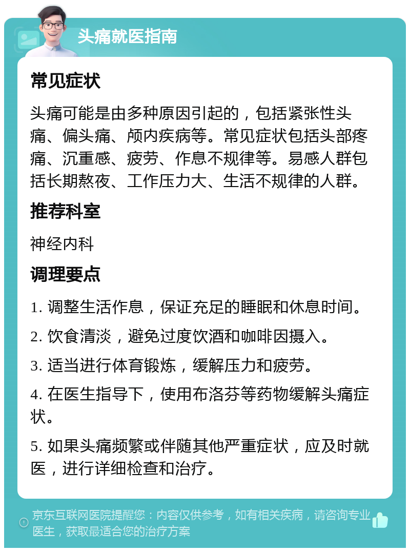 头痛就医指南 常见症状 头痛可能是由多种原因引起的，包括紧张性头痛、偏头痛、颅内疾病等。常见症状包括头部疼痛、沉重感、疲劳、作息不规律等。易感人群包括长期熬夜、工作压力大、生活不规律的人群。 推荐科室 神经内科 调理要点 1. 调整生活作息，保证充足的睡眠和休息时间。 2. 饮食清淡，避免过度饮酒和咖啡因摄入。 3. 适当进行体育锻炼，缓解压力和疲劳。 4. 在医生指导下，使用布洛芬等药物缓解头痛症状。 5. 如果头痛频繁或伴随其他严重症状，应及时就医，进行详细检查和治疗。