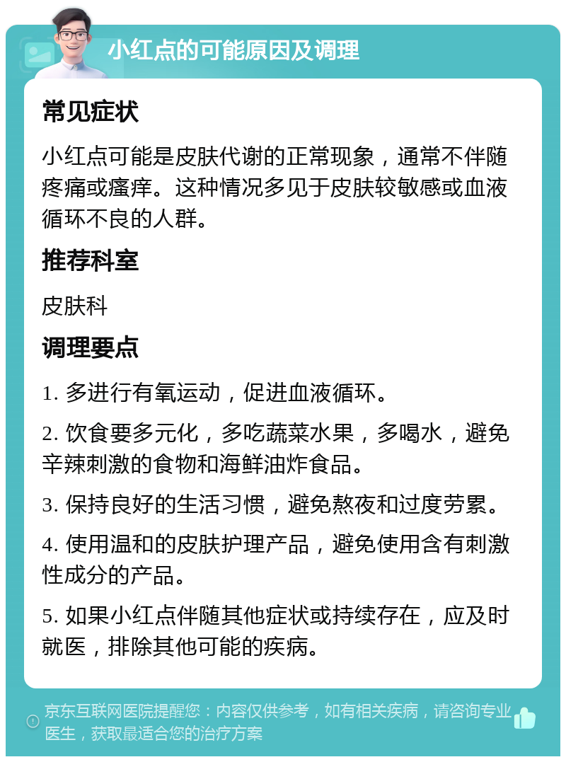 小红点的可能原因及调理 常见症状 小红点可能是皮肤代谢的正常现象，通常不伴随疼痛或瘙痒。这种情况多见于皮肤较敏感或血液循环不良的人群。 推荐科室 皮肤科 调理要点 1. 多进行有氧运动，促进血液循环。 2. 饮食要多元化，多吃蔬菜水果，多喝水，避免辛辣刺激的食物和海鲜油炸食品。 3. 保持良好的生活习惯，避免熬夜和过度劳累。 4. 使用温和的皮肤护理产品，避免使用含有刺激性成分的产品。 5. 如果小红点伴随其他症状或持续存在，应及时就医，排除其他可能的疾病。