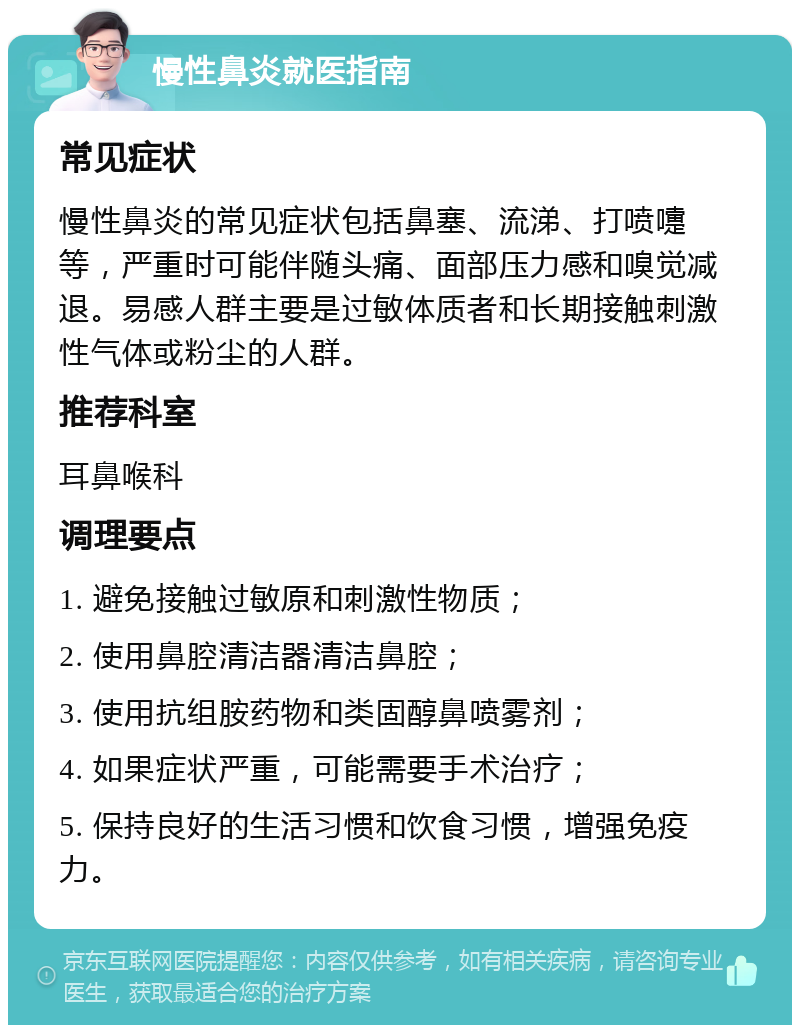 慢性鼻炎就医指南 常见症状 慢性鼻炎的常见症状包括鼻塞、流涕、打喷嚏等，严重时可能伴随头痛、面部压力感和嗅觉减退。易感人群主要是过敏体质者和长期接触刺激性气体或粉尘的人群。 推荐科室 耳鼻喉科 调理要点 1. 避免接触过敏原和刺激性物质； 2. 使用鼻腔清洁器清洁鼻腔； 3. 使用抗组胺药物和类固醇鼻喷雾剂； 4. 如果症状严重，可能需要手术治疗； 5. 保持良好的生活习惯和饮食习惯，增强免疫力。