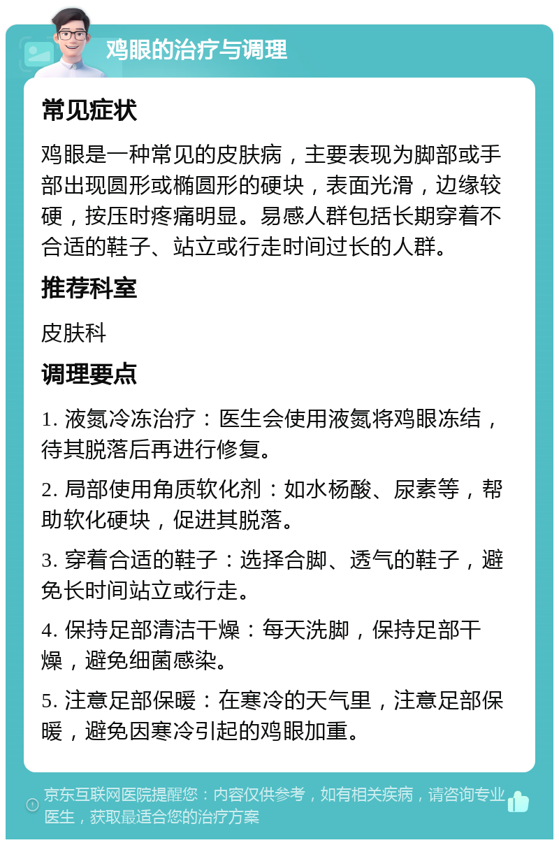 鸡眼的治疗与调理 常见症状 鸡眼是一种常见的皮肤病，主要表现为脚部或手部出现圆形或椭圆形的硬块，表面光滑，边缘较硬，按压时疼痛明显。易感人群包括长期穿着不合适的鞋子、站立或行走时间过长的人群。 推荐科室 皮肤科 调理要点 1. 液氮冷冻治疗：医生会使用液氮将鸡眼冻结，待其脱落后再进行修复。 2. 局部使用角质软化剂：如水杨酸、尿素等，帮助软化硬块，促进其脱落。 3. 穿着合适的鞋子：选择合脚、透气的鞋子，避免长时间站立或行走。 4. 保持足部清洁干燥：每天洗脚，保持足部干燥，避免细菌感染。 5. 注意足部保暖：在寒冷的天气里，注意足部保暖，避免因寒冷引起的鸡眼加重。