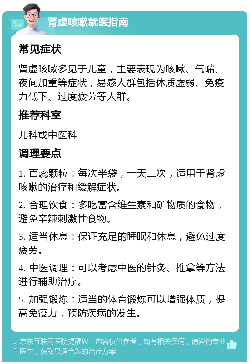 肾虚咳嗽就医指南 常见症状 肾虚咳嗽多见于儿童，主要表现为咳嗽、气喘、夜间加重等症状，易感人群包括体质虚弱、免疫力低下、过度疲劳等人群。 推荐科室 儿科或中医科 调理要点 1. 百蕊颗粒：每次半袋，一天三次，适用于肾虚咳嗽的治疗和缓解症状。 2. 合理饮食：多吃富含维生素和矿物质的食物，避免辛辣刺激性食物。 3. 适当休息：保证充足的睡眠和休息，避免过度疲劳。 4. 中医调理：可以考虑中医的针灸、推拿等方法进行辅助治疗。 5. 加强锻炼：适当的体育锻炼可以增强体质，提高免疫力，预防疾病的发生。