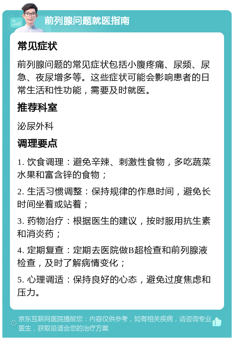 前列腺问题就医指南 常见症状 前列腺问题的常见症状包括小腹疼痛、尿频、尿急、夜尿增多等。这些症状可能会影响患者的日常生活和性功能，需要及时就医。 推荐科室 泌尿外科 调理要点 1. 饮食调理：避免辛辣、刺激性食物，多吃蔬菜水果和富含锌的食物； 2. 生活习惯调整：保持规律的作息时间，避免长时间坐着或站着； 3. 药物治疗：根据医生的建议，按时服用抗生素和消炎药； 4. 定期复查：定期去医院做B超检查和前列腺液检查，及时了解病情变化； 5. 心理调适：保持良好的心态，避免过度焦虑和压力。