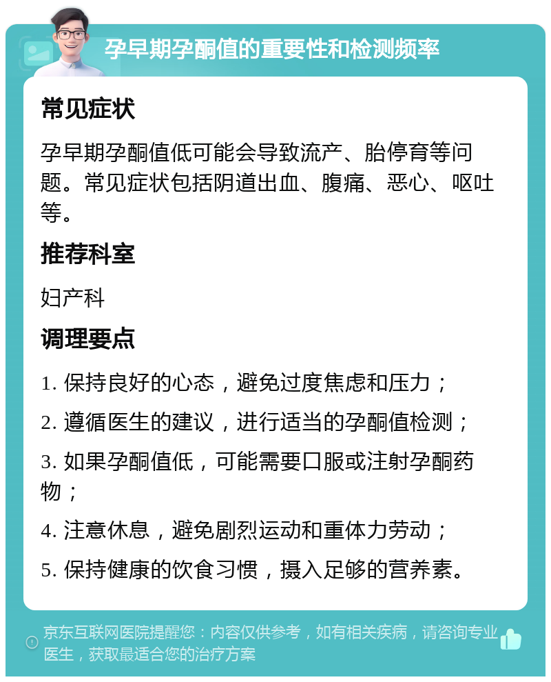 孕早期孕酮值的重要性和检测频率 常见症状 孕早期孕酮值低可能会导致流产、胎停育等问题。常见症状包括阴道出血、腹痛、恶心、呕吐等。 推荐科室 妇产科 调理要点 1. 保持良好的心态，避免过度焦虑和压力； 2. 遵循医生的建议，进行适当的孕酮值检测； 3. 如果孕酮值低，可能需要口服或注射孕酮药物； 4. 注意休息，避免剧烈运动和重体力劳动； 5. 保持健康的饮食习惯，摄入足够的营养素。